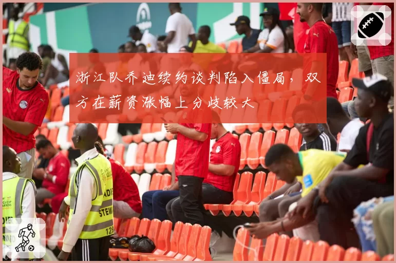 浙江队乔迪续约谈判陷入僵局,双方在薪资涨幅上分歧较大