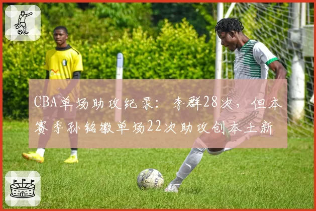 CBA单场助攻纪录:李群28次,但本赛季孙铭徽单场22次助攻创本土新高