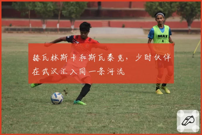 赫瓦林斯卡和斯瓦泰克，少时伙伴在武汉汇入同一条河流