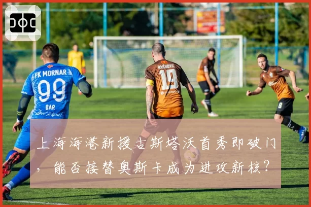 上海海港新援古斯塔沃首秀即破门,能否接替奥斯卡成为进攻新核?
