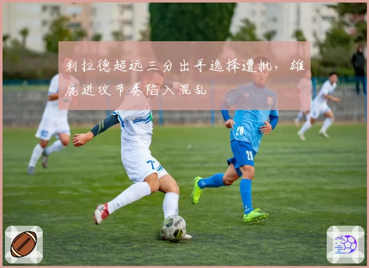 利拉德超远三分出手选择遭批，雄鹿进攻节奏陷入混乱