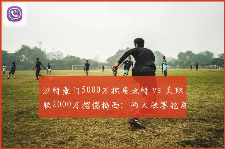沙特豪门5000万挖角坎特 vs 美职联2000万招揽梅西:两大联赛挖角欧洲巨星策略对比