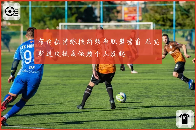 布伦森持球挡拆频率联盟榜首 尼克斯进攻极度依赖个人发起