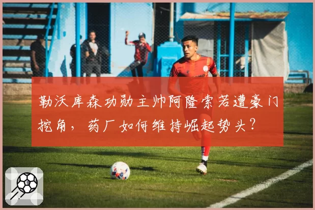 勒沃库森功勋主帅阿隆索若遭豪门挖角,药厂如何维持崛起势头?