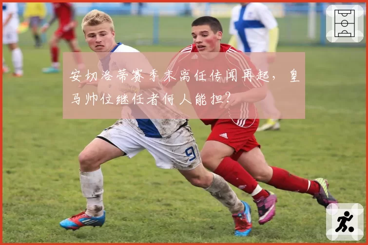 安切洛蒂赛季末离任传闻再起，皇马帅位继任者何人能担？