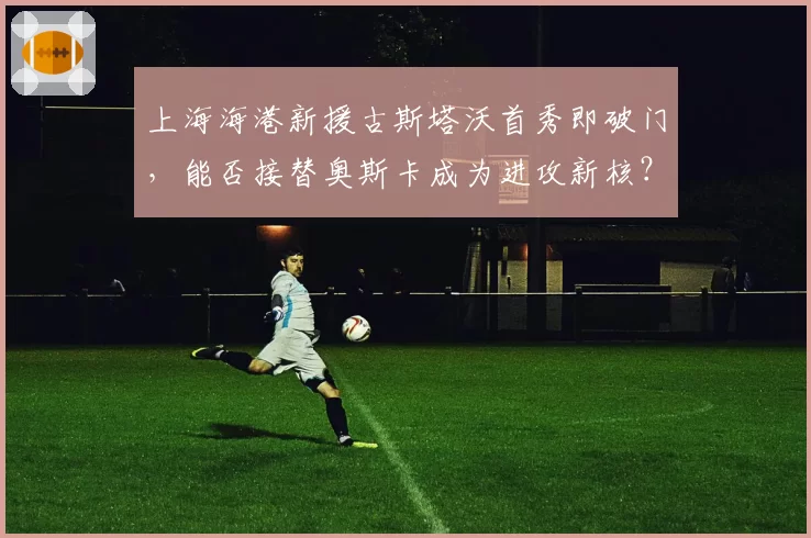 上海海港新援古斯塔沃首秀即破门,能否接替奥斯卡成为进攻新核?