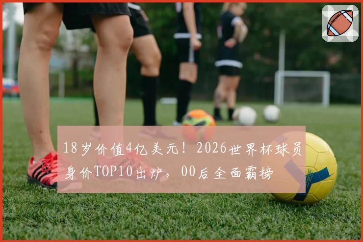 18岁价值4亿美元！2026世界杯球员身价TOP10出炉，00后全面霸榜