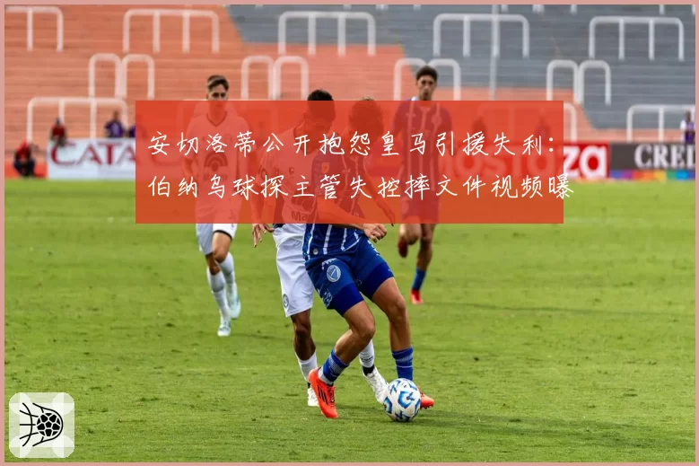 安切洛蒂公开抱怨皇马引援失利：伯纳乌球探主管失控摔文件视频曝光