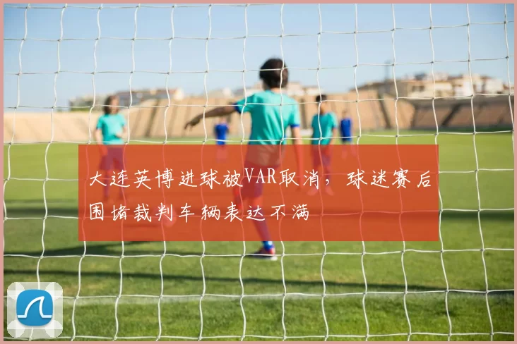 大连英博进球被VAR取消，球迷赛后围堵裁判车辆表达不满