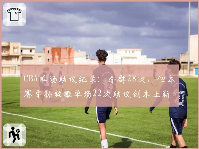 CBA单场助攻纪录：李群28次，但本赛季孙铭徽单场22次助攻创本土新高