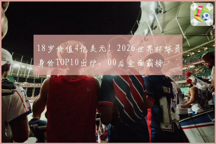 18岁价值4亿美元!2026世界杯球员身价TOP10出炉,00后全面霸榜