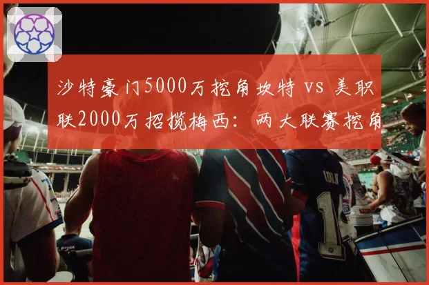 沙特豪门5000万挖角坎特 vs 美职联2000万招揽梅西:两大联赛挖角欧洲巨星策略对比