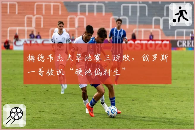 梅德韦杰夫草地赛三连败,俄罗斯一哥被讽“硬地偏科生”