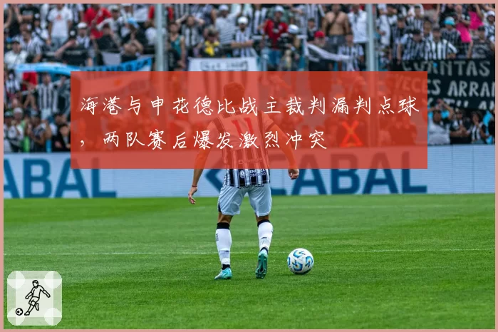 海港与申花德比战主裁判漏判点球，两队赛后爆发激烈冲突