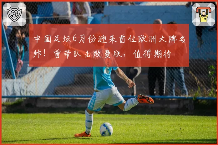 中国足坛6月份迎来首位欧洲大牌名帅!曾带队击败曼联,值得期待