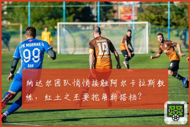纳达尔团队悄悄接触阿尔卡拉斯教练，红土之王要挖角新搭档？