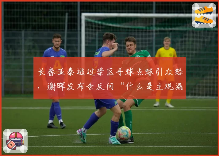 长春亚泰逃过禁区手球点球引众怒，谢晖发布会反问“什么是主观漏判触发条件？”__br_