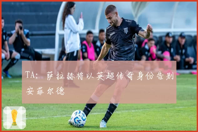 TA：萨拉赫将以英超传奇身份告别安菲尔德