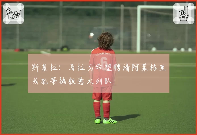 斯基拉：马拉戈希望聘请阿莱格里或孔蒂执教意大利队