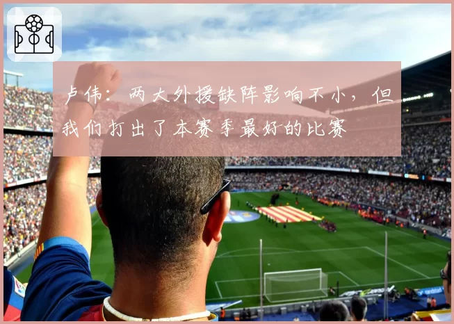 卢伟:两大外援缺阵影响不小,但我们打出了本赛季最好的比赛