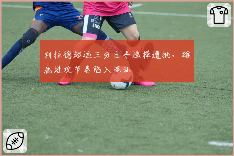 利拉德超远三分出手选择遭批，雄鹿进攻节奏陷入混乱