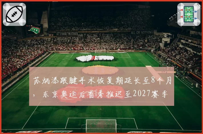 苏炳添跟腱手术恢复期延长至8个月,东京奥运后首秀推迟至2027赛季
