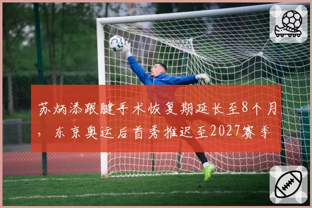 苏炳添跟腱手术恢复期延长至8个月，东京奥运后首秀推迟至2027赛季