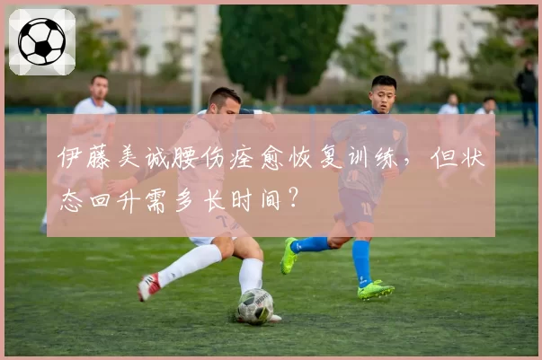 伊藤美诚腰伤痊愈恢复训练，但状态回升需多长时间？
