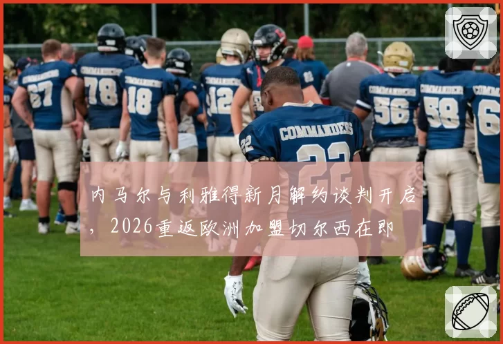 内马尔与利雅得新月解约谈判开启，2026重返欧洲加盟切尔西在即