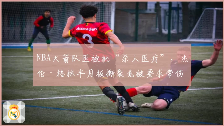 NBA火箭队医被批“杀人医疗”,杰伦·格林半月板撕裂竟被要求带伤上场