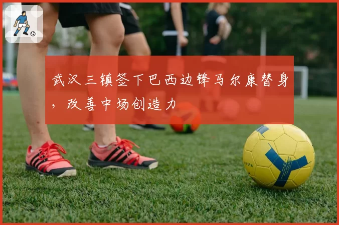武汉三镇签下巴西边锋马尔康替身,改善中场创造力