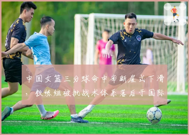 中国女篮三分球命中率断崖式下滑，教练组被批战术体系落后于国际潮流