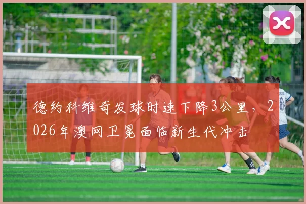 德约科维奇发球时速下降3公里,2026年澳网卫冕面临新生代冲击