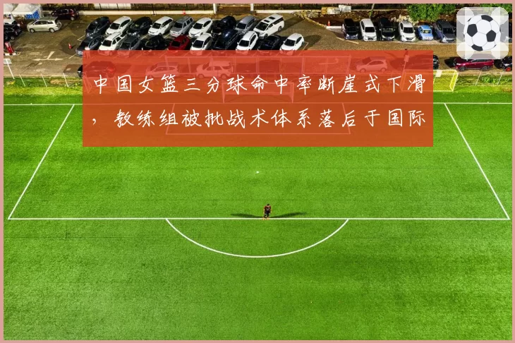 中国女篮三分球命中率断崖式下滑，教练组被批战术体系落后于国际潮流