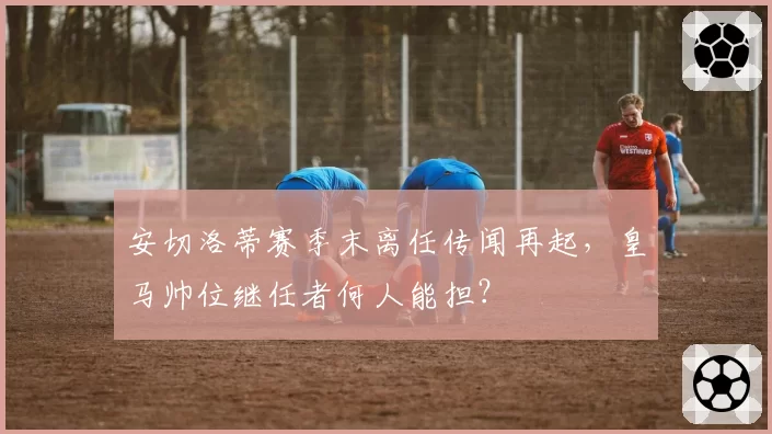 安切洛蒂赛季末离任传闻再起，皇马帅位继任者何人能担？
