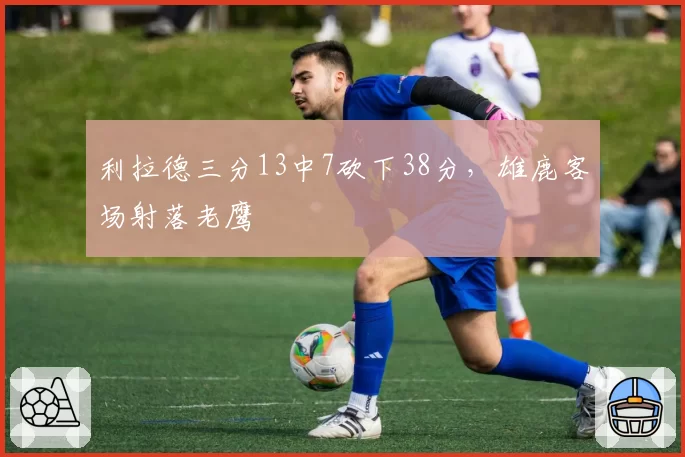 利拉德三分13中7砍下38分,雄鹿客场射落老鹰