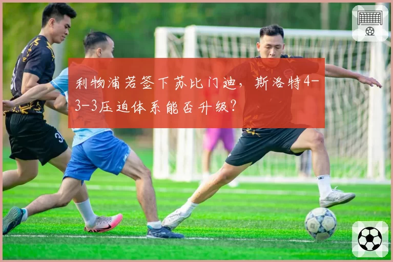 利物浦若签下苏比门迪,斯洛特4-3-3压迫体系能否升级?