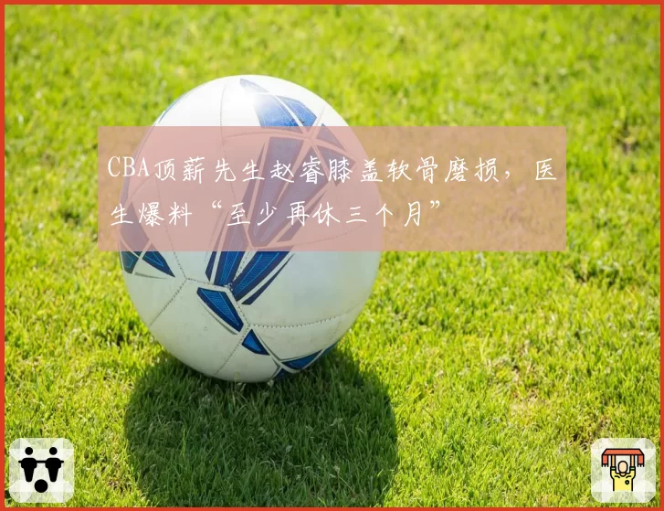 CBA顶薪先生赵睿膝盖软骨磨损,医生爆料“至少再休三个月”