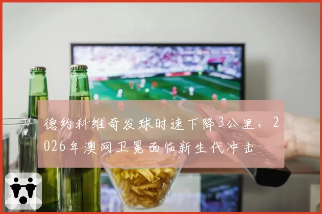 德约科维奇发球时速下降3公里，2026年澳网卫冕面临新生代冲击